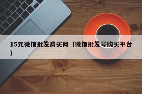 15元微信批发购买网（微信批发号购买平台）