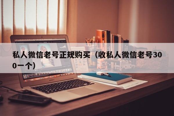 私人微信老号正规购买（收私人微信老号300一个）