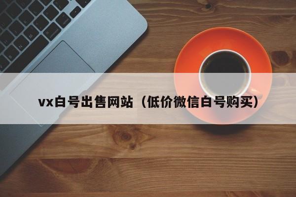 vx白号出售网站（低价微信白号购买）