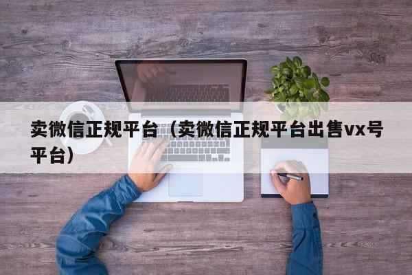 卖微信正规平台（卖微信正规平台出售vx号平台）