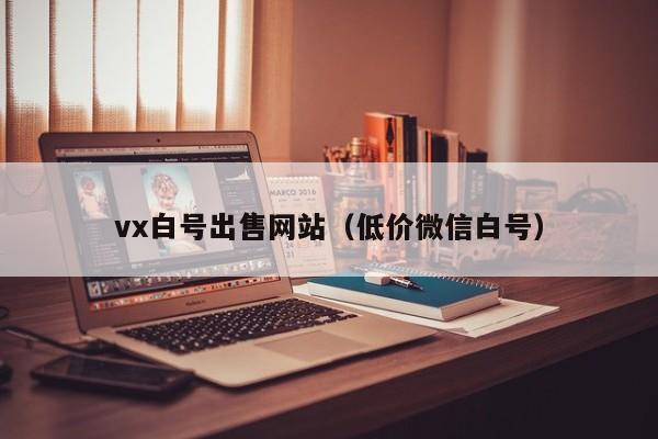 vx白号出售网站（低价微信白号）
