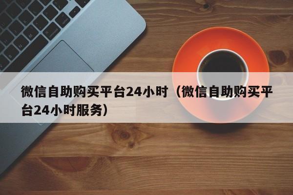 微信自助购买平台24小时（微信自助购买平台24小时服务）
