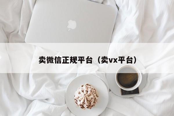 卖微信正规平台（卖vx平台）