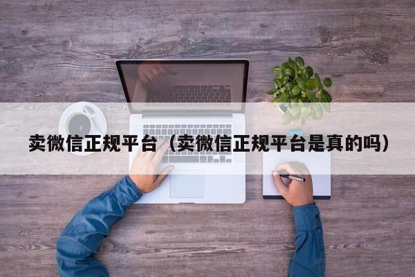 卖微信正规平台（卖微信正规平台是真的吗）