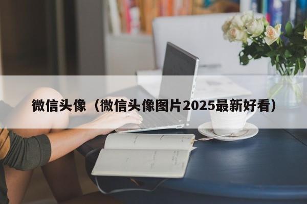微信头像（微信头像图片2025最新好看）
